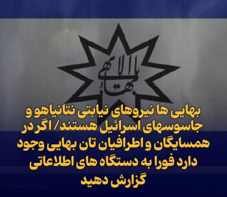 بهایی ها نیروهای نیابتی نتانیاهو و جاسوسهای اسرائیل هستند/ اگر در همسایگان و اطرافیان تان بهایی وجود دارد فورا به دستگاه های اطلاعاتی گزارش دهید آنها در پوشش یک مذهب فعالیت میکنند اما در واقع یک فرقه و تشکیلات سیاسی_ امنیتی برای اسرائیل هستند و در اتفاقات اخیر نیز به عنوان بازوی تشکیلاتی رژیم صهیونیستی در ایران عمل کرده اند.