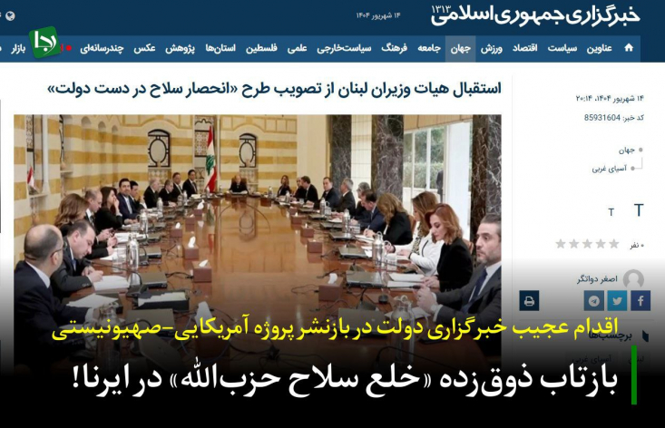 بازتاب ذوقزده «خلع سلاح حزبالله» در ایرنا!/ اقدام عجیب خبرگزاری دولت در بازنشر پروژه آمریکایی-صهیونیستی ایرنا در خبری با عنوان «استقبال هیات وزیران لبنان از تصویب طرح انحصار سلاح در دست دولت»، به نقل از وزیر اطلاعرسانی این کشور، عملاً برای این پروژه خطرناک، فرش قرمز پهن کرده است.